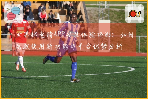 世界杯竞猜APP安装体验评测：如何高效使用新功能与平台优势分析