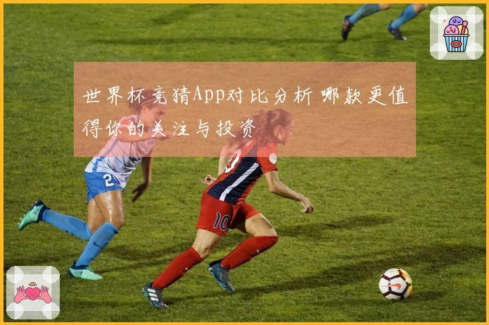 世界杯竞猜App对比分析 哪款更值得你的关注与投资