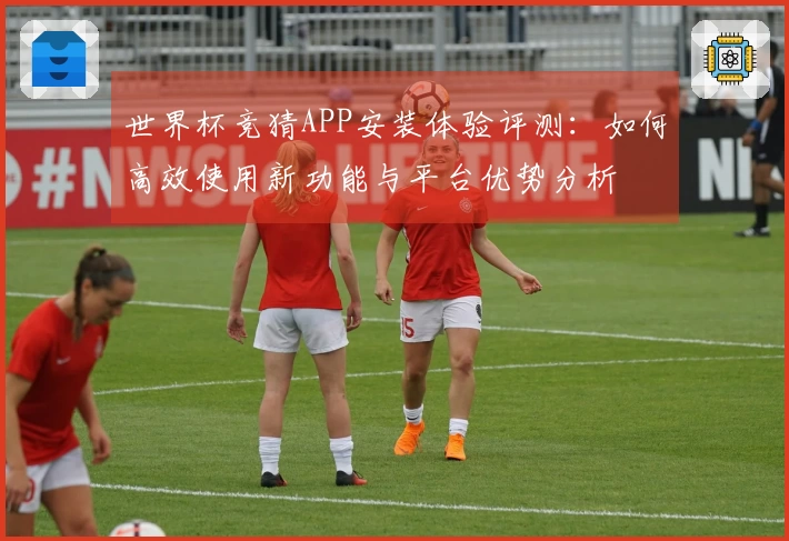 世界杯竞猜APP安装体验评测：如何高效使用新功能与平台优势分析