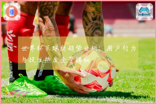 世界杯买球新趋势分析:用户行为与投注热度全景揭秘