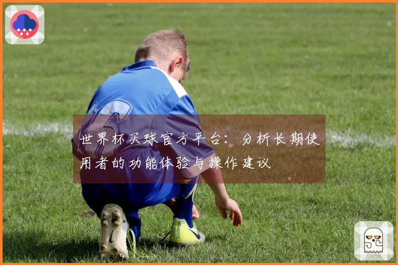 世界杯买球官方平台:分析长期使用者的功能体验与操作建议