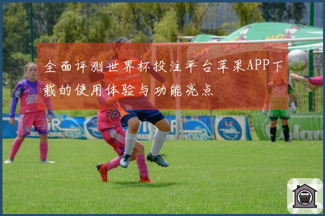 全面评测世界杯投注平台苹果APP下载的使用体验与功能亮点