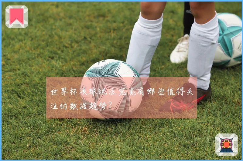 世界杯滚球玩法究竟有哪些值得关注的数据趋势？