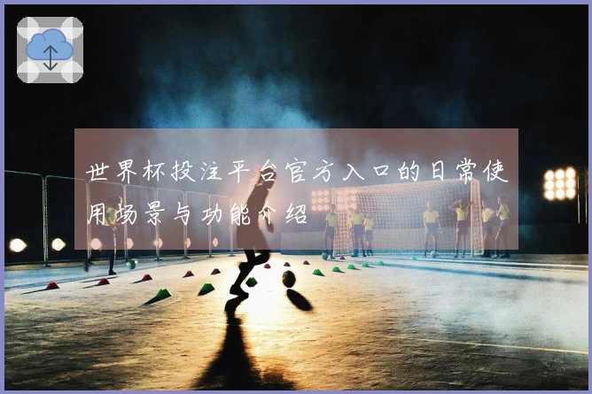 世界杯投注平台官方入口的日常使用场景与功能介绍